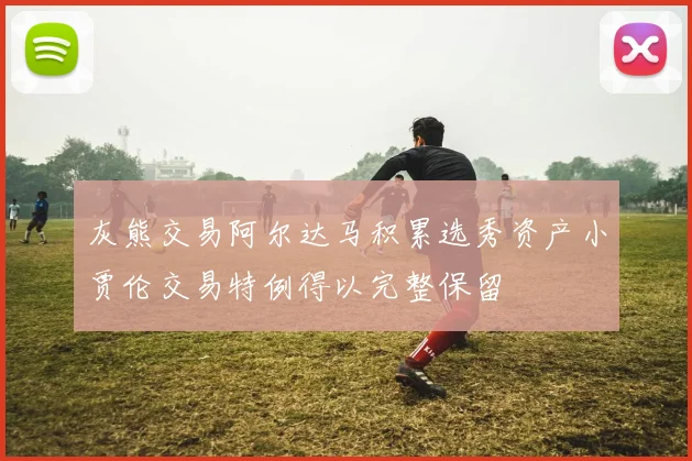 灰熊交易阿尔达马积累选秀资产小贾伦交易特例得以完整保留