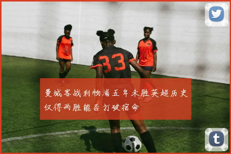 曼城客战利物浦五年未胜英超历史仅得两胜能否打破宿命