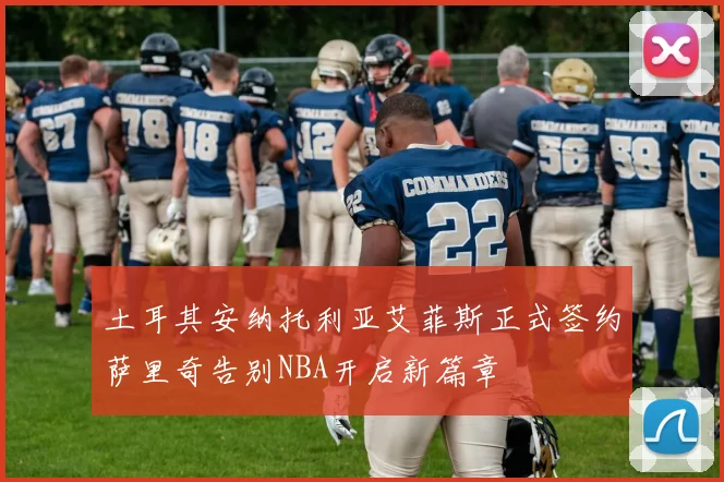 土耳其安纳托利亚艾菲斯正式签约萨里奇告别NBA开启新篇章