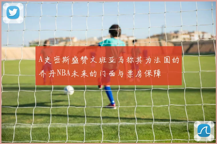 A史密斯盛赞文班亚马称其为法国的乔丹NBA未来的门面与票房保障