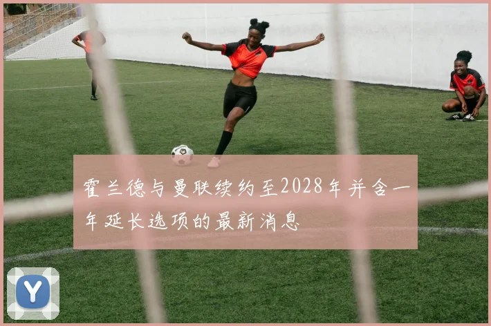 霍兰德与曼联续约至2028年并含一年延长选项的最新消息