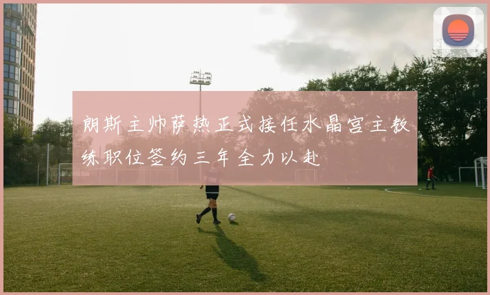 朗斯主帅萨热正式接任水晶宫主教练职位签约三年全力以赴