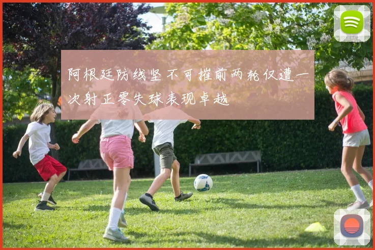 阿根廷防线坚不可摧前两轮仅遭一次射正零失球表现卓越