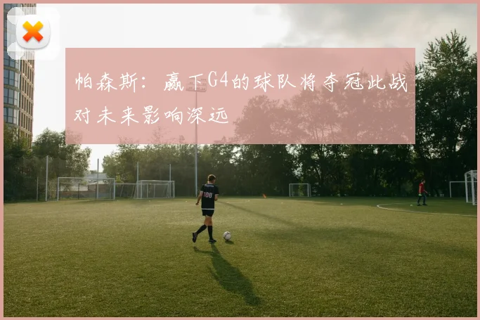 帕森斯：赢下G4的球队将夺冠此战对未来影响深远