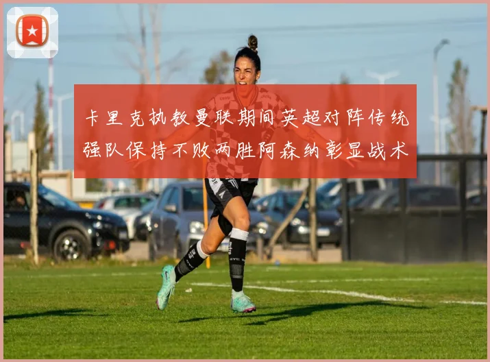 卡里克执教曼联期间英超对阵传统强队保持不败两胜阿森纳彰显战术智慧
