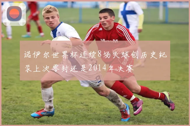 诺伊尔世界杯连续8场失球创历史纪录上次零封还是2014年决赛