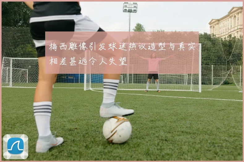 梅西雕像引发球迷热议造型与真实相差甚远令人失望