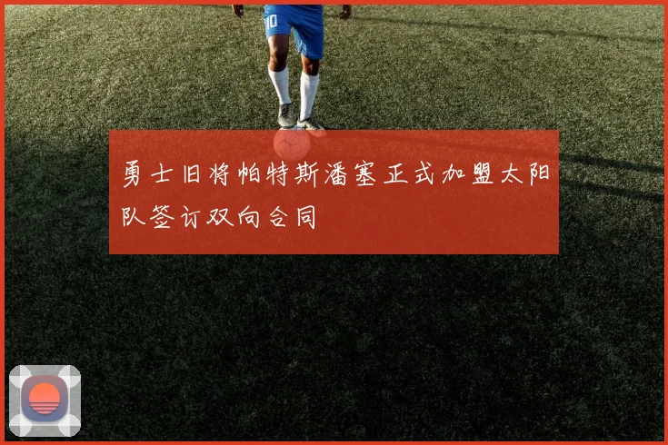 勇士旧将帕特斯潘塞正式加盟太阳队签订双向合同