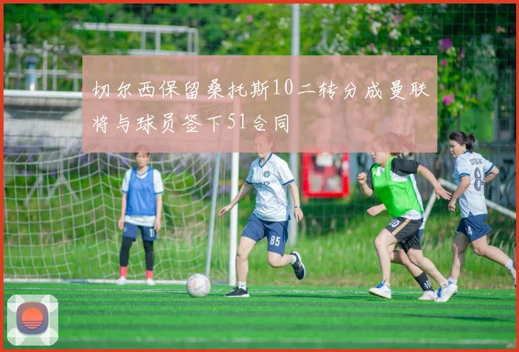 切尔西保留桑托斯10二转分成曼联将与球员签下51合同