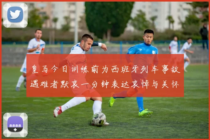 皇马今日训练前为西班牙列车事故遇难者默哀一分钟表达哀悼与关怀