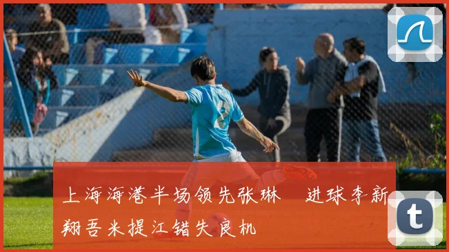 上海海港半场领先张琳芃进球李新翔吾米提江错失良机