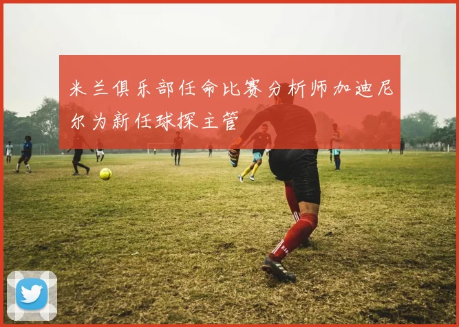 米兰俱乐部任命比赛分析师加迪尼尔为新任球探主管