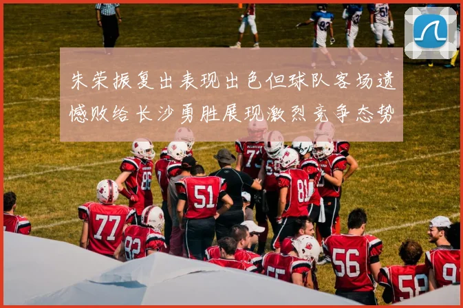 朱荣振复出表现出色但球队客场遗憾败给长沙勇胜展现激烈竞争态势