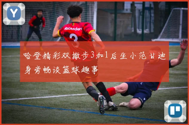 哈登精彩双撤步3加1后坐小范甘迪身旁畅谈篮球趣事